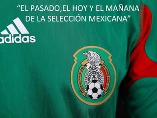 “ EL PASADO,EL HOY Y EL MAÑANA DE LA SELECCIÓN MEXICANA” 