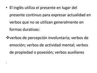 • El inglés utiliza el presente en lugar del
    presente continuo para expresar actualidad en
    verbos que no se utilizan generalmente en
    formas durativas:
verbos de percepción involuntaria; verbos de
    emoción; verbos de actividad mental; verbos
    de propiedad o posesión; verbos auxiliares

.
 