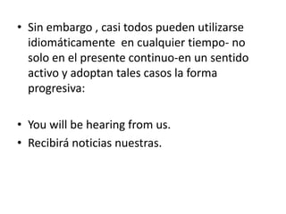• Sin embargo , casi todos pueden utilizarse
  idiomáticamente en cualquier tiempo- no
  solo en el presente continuo-en un sentido
  activo y adoptan tales casos la forma
  progresiva:

• You will be hearing from us.
• Recibirá noticias nuestras.
 