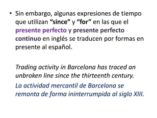 • Sin embargo, algunas expresiones de tiempo
  que utilizan “since” y “for” en las que el
  presente perfecto y presente perfecto
  continuo en inglés se traducen por formas en
  presente al español.

  Trading activity in Barcelona has traced an
  unbroken line since the thirteenth century.
  La actividad mercantil de Barcelona se
  remonta de forma ininterrumpida al siglo XIII.
 