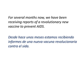 For several months now, we have been
receiving reports of a revolutionary new
vaccine to prevent AIDS.

Desde hace unos meses estamos recibiendo
informes de una nueva vacuna revolucionaria
contra el sida.
 