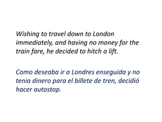 Wishing to travel down to London
immediately, and having no money for the
train fare, he decided to hitch a lift.

Como deseaba ir a Londres enseguida y no
tenia dinero para el billete de tren, decidió
hacer autostop.
 