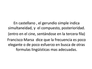 En castellano , el gerundio simple indica
simultaneidad, y el compuesto, posterioridad.
(entro en el cine, sentándose en la tercera fila)
Francisco Marsa dice que la frecuencia es poco
elegante o de poco esfuerzo en busca de otras
     formulas lingüísticas mas adecuadas.
 