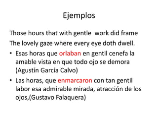 Ejemplos
Those hours that with gentle work did frame
The lovely gaze where every eye doth dwell.
• Esas horas que orlaban en gentil cenefa la
  amable vista en que todo ojo se demora
  (Agustín García Calvo)
• Las horas, que enmarcaron con tan gentil
  labor esa admirable mirada, atracción de los
  ojos,(Gustavo Falaquera)
 