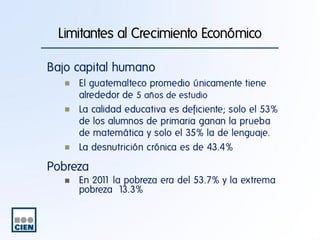 Limitantes al Crecimiento Económico
Bajo capital humano
El guatemalteco promedio únicamente tiene
alrededor de 5 años de estudio
La calidad educativa es deficiente; solo el 53%
de los alumnos de primaria ganan la prueba
de matemática y solo el 35% la de lenguaje.
La desnutrición crónica es de 43.4%

Pobreza
En 201 la pobreza era del 53.7% y la extrema
1
pobreza 13.3%

 