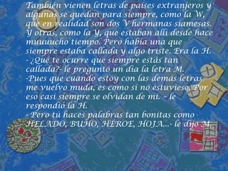 También vienen letras de países extranjeros y algunas se quedan para siempre, como la W, que en realidad son dos V hermanas siamesas. Y otras, como la Y, que estaban allí desde hace muuuucho tiempo. Pero había una que siempre estaba callada y algo triste. Era la H.- ¿Qué te ocurre que siempre estás tan callada?- le preguntó un día la letra M.Pues que cuando estoy con las demás letras me vuelvo muda, es como si no estuviese. Por eso casi siempre se olvidan de mi. – le respondió la H.