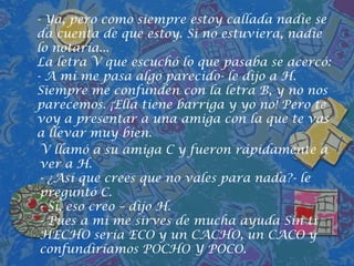  Pero tú haces palabras tan bonitas como HELADO, BUHO, HÉROE, HOJA...- le dijo M.- Ya, pero como siempre estoy callada nadie se da cuenta de que estoy. Si no estuviera, nadie lo notaría...La letra V que escuchó lo que pasaba se acercó:- A mí me pasa algo parecido- le dijo a H. Siempre me confunden con la letra B, y no nos parecemos. ¡Ella tiene barriga y yo no! Pero te voy a presentar a una amiga con la que te vas a llevar muy bien.V llamó a su amiga C y fueron rápidamente a ver a H.- ¿Así que crees que no vales para nada?- le preguntó C.- Sí, eso creo – dijo H.- Pues a mi me sirves de mucha ayuda Sin ti HECHO sería ECO y un CACHO, un CACO y confundiríamos POCHO Y POCO.