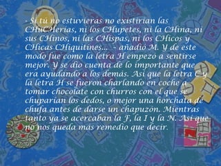- Si tú no estuvieras no existirían las CHuCHerías, ni los CHupetes, ni la CHina, ni sus CHinos, ni las CHispas, ni los CHicos y CHicasCHiquitines...  – añadió M. Y de este modo fue como la letra H empezó a sentirse mejor. Y se dio cuenta de lo importante que era ayudando a los demás. Así que la letra C y la letra H se fueron charlando en coche a tomar chocolate con churros con el que se chuparían los dedos, o mejor una horchata de chufa antes de darse un chapuzón. Mientras tanto ya se acercaban la F, la I y la N. Así que no nos queda más remedio que decir. 