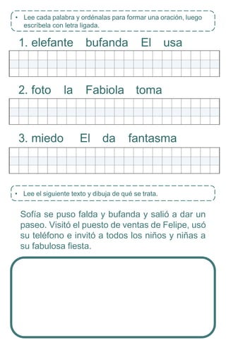 • Lee el siguiente texto y dibuja de qué se trata.
1. elefante bufanda El usa
2. foto la Fabiola toma
3. miedo El da fantasma
Sofía se puso falda y bufanda y salió a dar un
paseo. Visitó el puesto de ventas de Felipe, usó
su teléfono e invitó a todos los niños y niñas a
su fabulosa fiesta.
• Lee cada palabra y ordénalas para formar una oración, luego
escríbela con letra ligada.
 