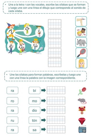 • Une las sílabas para formar palabras, escríbelas y luego une
con una línea la palabra con la imagen correspondiente.
ra bí
ra dio
ru tón
sa
ra
• Une a la letra r con las vocales, escribe las sílabas que se forman
y luego une con una línea el dibujo que corresponda al sonido de
cada sílaba.
ro mo
 