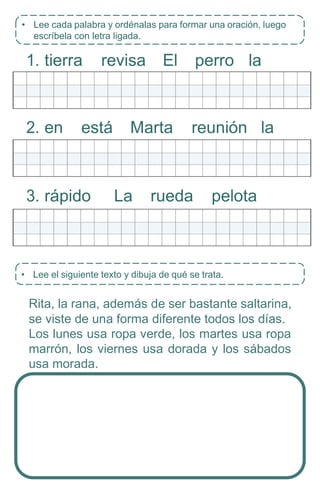• Lee el siguiente texto y dibuja de qué se trata.
1. tierra revisa El perro la
2. en está Marta reunión la
3. rápido La rueda pelota
Rita, la rana, además de ser bastante saltarina,
se viste de una forma diferente todos los días.
Los lunes usa ropa verde, los martes usa ropa
marrón, los viernes usa dorada y los sábados
usa morada.
• Lee cada palabra y ordénalas para formar una oración, luego
escríbela con letra ligada.
 
