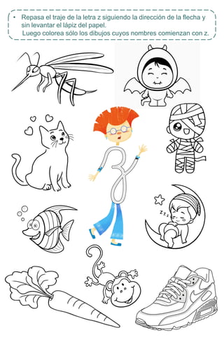 • Repasa el traje de la letra z siguiendo la dirección de la flecha y
sin levantar el lápiz del papel.
Luego colorea sólo los dibujos cuyos nombres comienzan con z.
 