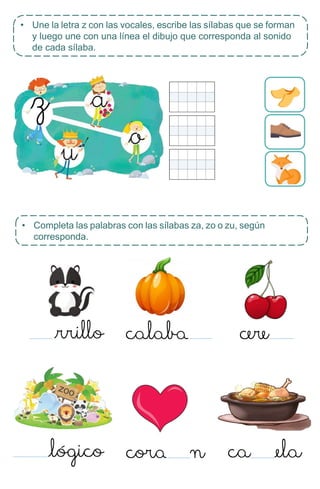 • Completa las palabras con las sílabas za, zo o zu, según
corresponda.
• Une la letra z con las vocales, escribe las sílabas que se forman
y luego une con una línea el dibujo que corresponda al sonido
de cada sílaba.
 