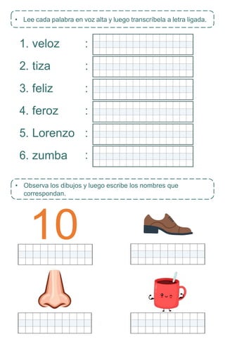 10
• Observa los dibujos y luego escribe los nombres que
correspondan.
1. veloz
2. tiza
3. feliz
4. feroz
5. Lorenzo
6. zumba
• Lee cada palabra en voz alta y luego transcríbela a letra ligada.
:
:
:
:
:
:
 