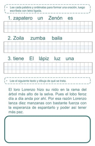 • Lee el siguiente texto y dibuja de qué se trata.
1. zapatero un Zenón es
2. Zoila zumba baila
3. tiene El lápiz luz una
El loro Lorenzo hizo su nido en la rama del
árbol más alto de la selva. Pues el lobo feroz
día a día anda por ahí. Por esa razón Lorenzo
lanza diez manzanas con bastante fuerza con
la esperanza de espantarlo y poder así tener
más paz.
• Lee cada palabra y ordénalas para formar una oración, luego
escríbela con letra ligada.
 