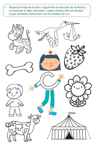 • Repasa el traje de la letra c siguiendo la dirección de la flecha y
sin levantar el lápiz del papel. Luego colorea sólo los dibujos
cuyos nombres comienzan con las sílabas ce o ci.
 