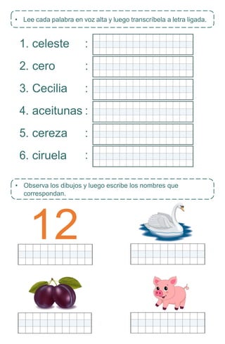 12
• Observa los dibujos y luego escribe los nombres que
correspondan.
1. celeste
2. cero
3. Cecilia
4. aceitunas
5. cereza
6. ciruela
• Lee cada palabra en voz alta y luego transcríbela a letra ligada.
:
:
:
:
:
:
 