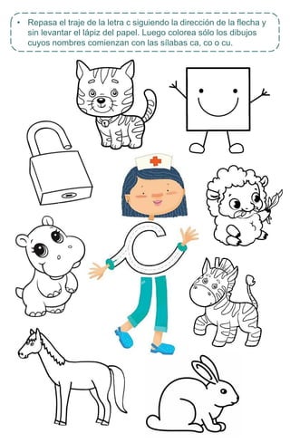 • Repasa el traje de la letra c siguiendo la dirección de la flecha y
sin levantar el lápiz del papel. Luego colorea sólo los dibujos
cuyos nombres comienzan con las sílabas ca, co o cu.
 