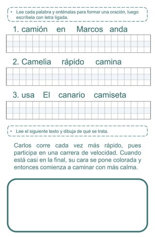 • Lee el siguiente texto y dibuja de qué se trata.
1. camión en Marcos anda
2. Camelia rápido camina
3. usa El canario camiseta
Carlos corre cada vez más rápido, pues
participa en una carrera de velocidad. Cuando
está casi en la final, su cara se pone colorada y
entonces comienza a caminar con más calma.
• Lee cada palabra y ordénalas para formar una oración, luego
escríbela con letra ligada.
 