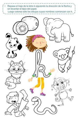 • Repasa el traje de la letra k siguiendo la dirección de la flecha y
sin levantar el lápiz del papel.
Luego colorea sólo los dibujos cuyos nombres comienzan con k.
 
