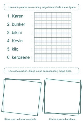 • Lee cada oración, dibuja lo que corresponda y luego pinta.
1. Karen
2. bunker
3. bikini
4. Kevin
5. kilo
6. kerosene
Kiara usa un kimono celeste. Karina es una karateca.
• Lee cada palabra en voz alta y luego transcríbela a letra ligada.
:
:
:
:
:
:
 
