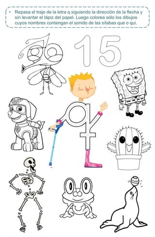 • Repasa el traje de la letra q siguiendo la dirección de la flecha y
sin levantar el lápiz del papel. Luego colorea sólo los dibujos
cuyos nombres contengan el sonido de las sílabas que o qui.
 