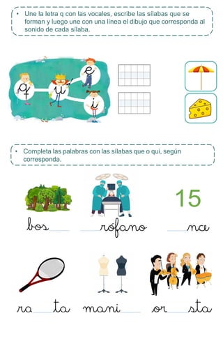 • Completa las palabras con las sílabas que o qui, según
corresponda.
15
• Une la letra q con las vocales, escribe las sílabas que se
forman y luego une con una línea el dibujo que corresponda al
sonido de cada sílaba.
 