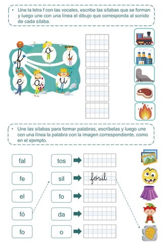 • Une las sílabas para formar palabras, escríbelas y luego une
con una línea la palabra con la imagen correspondiente, como
en el ejemplo.
fal tos
fe
el
fó
sil
• Une la letra f con las vocales, escribe las sílabas que se forman
y luego une con una línea el dibujo que corresponda al sonido
de cada sílaba.
fo
fo
da
o
 