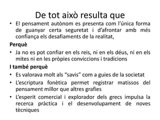 De tot això resulta que
• El pensament autònom es presenta com l’única forma
   de guanyar certa seguretat i d’afrontar amb més
   confiança els desafiaments de la realitat,
Perquè
• Ja no es pot confiar en els reis, ni en els déus, ni en els
   mites ni en les pròpies conviccions i tradicions
I també perquè
• Es valorava molt als “savis” com a guies de la societat
• L’escriptura fonètica permet registrar matissos del
   pensament millor que altres grafies
• L’esperit comercial i explorador dels grecs impulsa la
   recerca pràctica i el desenvolupament de noves
   tècniques
 