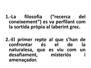 1.-La     filosofia   (“recerca     del
  coneixement”) es va perfilant com
  la sortida pròpia al laberint grec.

2.-El primer repte al que s’han de
  confrontar    és    el   de    la
  naturalesa, que es viu com un
  desafiament,      misteriós     i
  amenaçador.
 