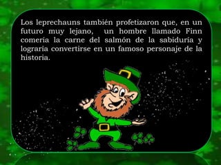 Los leprechauns también profetizaron que, en un
futuro muy lejano, un hombre llamado Finn
comería la carne del salmón de la sabiduría y
lograría convertirse en un famoso personaje de la
historia.
 