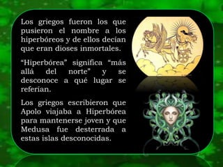 Los griegos fueron los que
pusieron el nombre a los
hiperbóreos y de ellos decían
que eran dioses inmortales.
“Hiperbórea” significa “más
allá del norte” y se
desconoce a qué lugar se
referían.
Los griegos escribieron que
Apolo viajaba a Hiperbórea
para mantenerse joven y que
Medusa fue desterrada a
estas islas desconocidas.
 