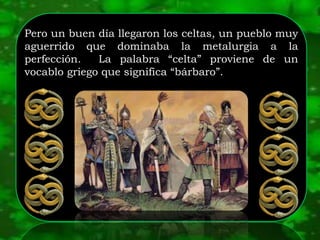 Pero un buen día llegaron los celtas, un pueblo muy
aguerrido que dominaba la metalurgia a la
perfección. La palabra “celta” proviene de un
vocablo griego que significa “bárbaro”.
 