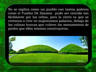No se explica como un pueblo con tantos poderes
como el Tuatha Dé Danann pudo ser vencido tan
fácilmente por los celtas, pero lo cierto es que se
retiraron a vivir en majestuosos palacios, debajo de
las colinas huecas que cubren los monumentos de
piedra que ellos mismos construyeron.
 