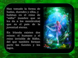 Han tomado la forma de
hadas, duendes y elfos, y
habitan en el reino de
“sidhe” (nombre que se
les da a los montículos)
que es el país de la
juventud eterna.
En Irlanda existen dos
reinos: el humano y el
reino invisible de Sidhe,
del que también forman
parte las fuentes y los
lagos.
 