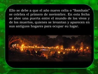 Ello se debe a que el año nuevo celta o “Samhain”
se celebra el primero de noviembre. En esta fecha
se abre una puerta entre el mundo de los vivos y
de los muertos, quienes se levantan y aparecen en
sus antiguos hogares para ocupar su lugar.
 
