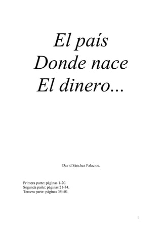 El país
      Donde nace
      El dinero...


                        David Sánchez Palacios.



Primera parte: páginas 1-20.
Segunda parte: páginas 21-34.
Tercera parte: páginas 35-48.




                                                  1
 
