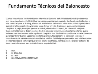 Fundamento Técnicos del Baloncesto
Cuando hablamos de fundamentos nos referimos al conjunto de habilidades técnicas que debemos
seer como jugadores a nivel individual para poder practicar este deporte. Son los elementos básicos y
son cuatro: el pase, el dribling, el tiro y los movimientos defensivos. Sobre estos cuatro aspectos se va
a construir el juego colectivo y también van a derivar el resto de acciones que necesitamos para
completar el juego, como por ejemplo el rebote, el corte hacia canasta, los diferentes bloqueos…
Estas cuatro técnicas se deben enseñar desde la etapa de benjamín, dándoles la importancia que se
merecen y sin descuidarlos en las siguientes categorías. Son los cimientos por los que se debe comenzar
para logar tener buenos jugadores, si esto lo aprenden, lo practican y lo aplican en su juego, el
resto de aspectos baloncestisticos irán rodados, tendrán facilidad para aprenderlos y no tendremos que
dedicarlos excesivo tiempo porque la base estaría establecida. Vamos a pasar a explicar cada uno de
estos cuatro elementos para entenderlos con mayor claridad.
1. PASE
2. EL DRIBLING
3. EL TIRO
4. LOS MOVIMIENTOS DEFENSIVOS
 