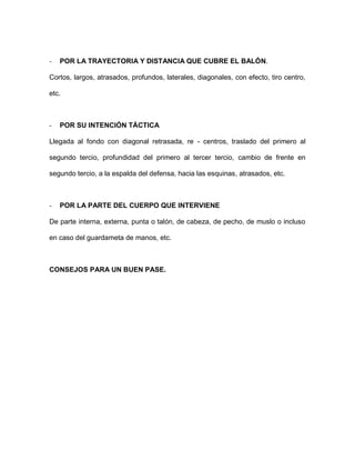 - POR LA TRAYECTORIA Y DISTANCIA QUE CUBRE EL BALÓN. 
Cortos, largos, atrasados, profundos, laterales, diagonales, con efecto, tiro centro, etc. 
- POR SU INTENCIÓN TÁCTICA 
Llegada al fondo con diagonal retrasada, re - centros, traslado del primero al segundo tercio, profundidad del primero al tercer tercio, cambio de frente en segundo tercio, a la espalda del defensa, hacia las esquinas, atrasados, etc. 
- POR LA PARTE DEL CUERPO QUE INTERVIENE 
De parte interna, externa, punta o talón, de cabeza, de pecho, de muslo o incluso en caso del guardameta de manos, etc. 
CONSEJOS PARA UN BUEN PASE.  