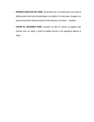 - CERRAR ÁNGULOS DE PASE: Se le llama así a la obstrucción que hace el defensa para evitar que el pase llegue a su destino. En este caso, el jugador se acerca reduciendo distancia entre la línea del pase y el emisor - receptor. 
- TAPAR EL SEGUNDO PASE: consiste no sólo en marcar al jugador más cercano sino en vigilar y evitar el posible servicio a los jugadores lejanos al cobro. 
