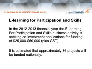 E-learning for Participation and Skills

In the 2012-2013 financial year the E-learning
For Participation and Skills business activity is
seeking co-investment applications for funding
of $25,000-$50,000 (plus GST).

It is estimated that approximately 86 projects will
be funded nationally.
 