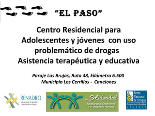 “El Paso”
Centro Residencial para
Adolescentes y jóvenes con uso
problemático de drogas
Asistencia terapéutica y educativa
Paraje Las Brujas, Ruta 48, kilómetro 6.500
Municipio Los Cerrillos - Canelones
 