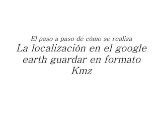 El paso a paso de cómo se realiza La localización en el google earth guardar en formato Kmz 