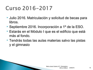  Julio 2016. Matriculación y solicitud de becas para
libros.
 Septiembre 2016. Incorporación a 1º de la ESO.
 Estarás en el Módulo I que es el edificio que está
más al fondo.
 Tendrás todas las aulas materias salvo las pistas
y el gimnasio
24/06/16
María Jesús Suárez S.F. Orientadora
IES LA SISLA 19
 