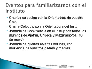  Charlas-coloquios con la Orientadora de vuestro
Cole.
 Charla-Coloquio con la Orientadora del Insti.
 Jornada de Convivencia en el Insti y con todos los
alumnos de Ajofrín, Chueca y Mazarambroz (10
de mayo)
 Jornada de puertas abiertas del Insti, con
asistencia de vuestros padres y madres.
24/06/16
María Jesús Suárez S.F. Orientadora
IES LA SISLA 2
 