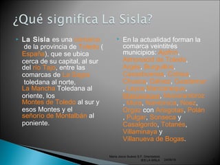  La Sisla es una comarca
 de la provincia de Toledo (
España), que se ubica
cerca de su capital, al sur
del río Tajo, entre las
comarcas de La Sagra
 toledana al norte,
La Mancha Toledana al
oriente, los 
Montes de Toledo al sur y
esos Montes y el 
señorío de Montalbán al
poniente.
 En la actualidad forman la
comarca veintitrés
municipios: Ajofrín, 
Almonacid de Toledo, 
Argés, Burguillos, 
Casasbuenas, Cobisa, 
Chueca, Gálvez, Guadamur
, Layos,Manzaneque, 
Mascaraque, Mazarambroz
, Mora, Nambroca, Noez, 
Orgaz con Arisgotas, Polán
, Pulgar, Sonseca y 
Casalgordo, Totanés, 
Villaminaya y 
Villanueva de Bogas.
24/06/16
María Jesús Suárez S.F. Orientadora
IES LA SISLA 6
 