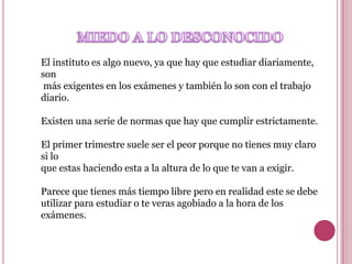 El instituto es algo nuevo, ya que hay que estudiar diariamente,
son
 más exigentes en los exámenes y también lo son con el trabajo
diario.

Existen una serie de normas que hay que cumplir estrictamente.

El primer trimestre suele ser el peor porque no tienes muy claro
si lo
que estas haciendo esta a la altura de lo que te van a exigir.

Parece que tienes más tiempo libre pero en realidad este se debe
utilizar para estudiar o te veras agobiado a la hora de los
exámenes.
 