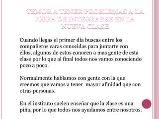 Cuando llegas el primer día buscas entre los
compañeros caras conocidas para juntarte con
ellos, algunos de estos conocen a mas gente de esta
clase por lo que al final todos nos vamos conociendo
poco a poco.

Normalmente hablamos con gente con la que
creemos que vamos a tener mayor afinidad que con
otras personas.

En el instituto suelen enseñar que la clase es una
piña, por lo que todos nos ayudamos entre nosotros.
 
