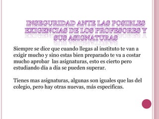 Siempre se dice que cuando llegas al instituto te van a
exigir mucho y sino estas bien preparado te va a costar
mucho aprobar las asignaturas, esto es cierto pero
estudiando día a día se pueden superar.

Tienes mas asignaturas, algunas son iguales que las del
colegio, pero hay otras nuevas, más especificas.
 