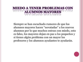 MIEDO A TENER PROBLEMAS CON
     ALUMNOS MAYORES


Siempre se han escuchado rumores de que los
alumnos mayores hacen “novatadas” a los nuevos
alumnos por lo que muchos entran con miedo, esto
es falso, los mayores dejan en paz a los pequeños y
si tienes algún problema con un mayor los
profesores y los alumnos ayudantes te ayudarán.
 